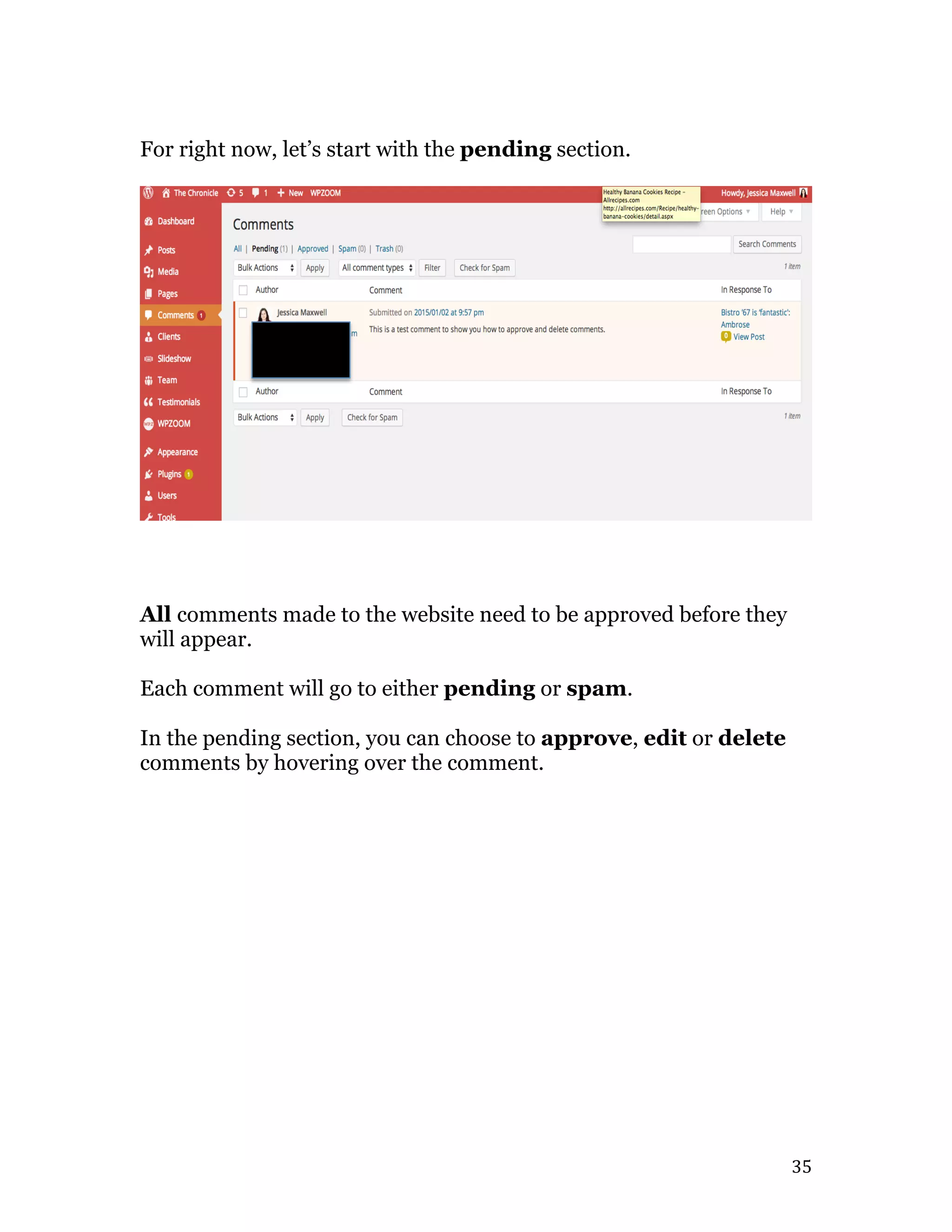   35	
  
For right now, let’s start with the pending section.
All comments made to the website need to be approved before they
will appear.
Each comment will go to either pending or spam.
In the pending section, you can choose to approve, edit or delete
comments by hovering over the comment.
 
