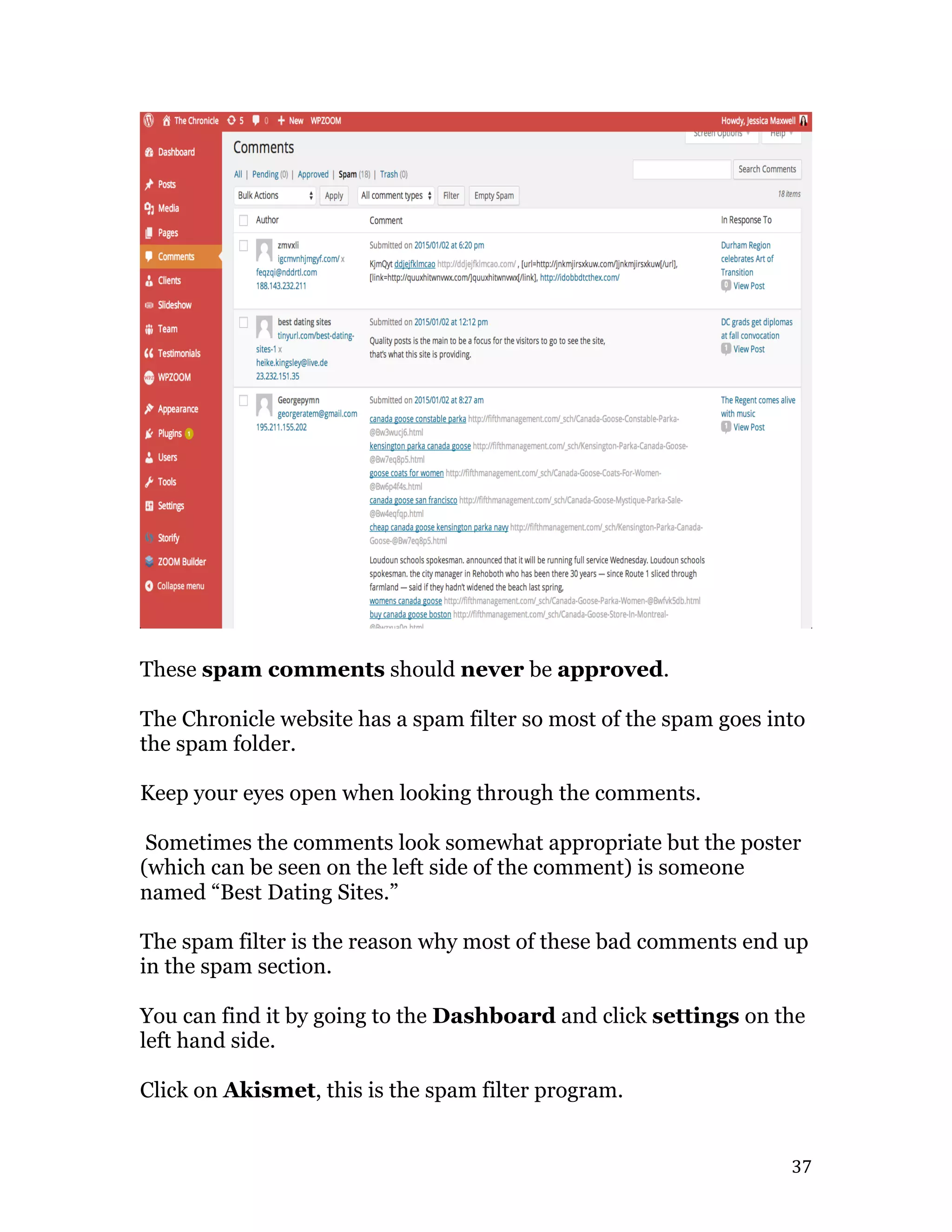   37	
  
These spam comments should never be approved.
The Chronicle website has a spam filter so most of the spam goes into
the spam folder.
Keep your eyes open when looking through the comments.
Sometimes the comments look somewhat appropriate but the poster
(which can be seen on the left side of the comment) is someone
named “Best Dating Sites.”
The spam filter is the reason why most of these bad comments end up
in the spam section.
You can find it by going to the Dashboard and click settings on the
left hand side.
Click on Akismet, this is the spam filter program.
 