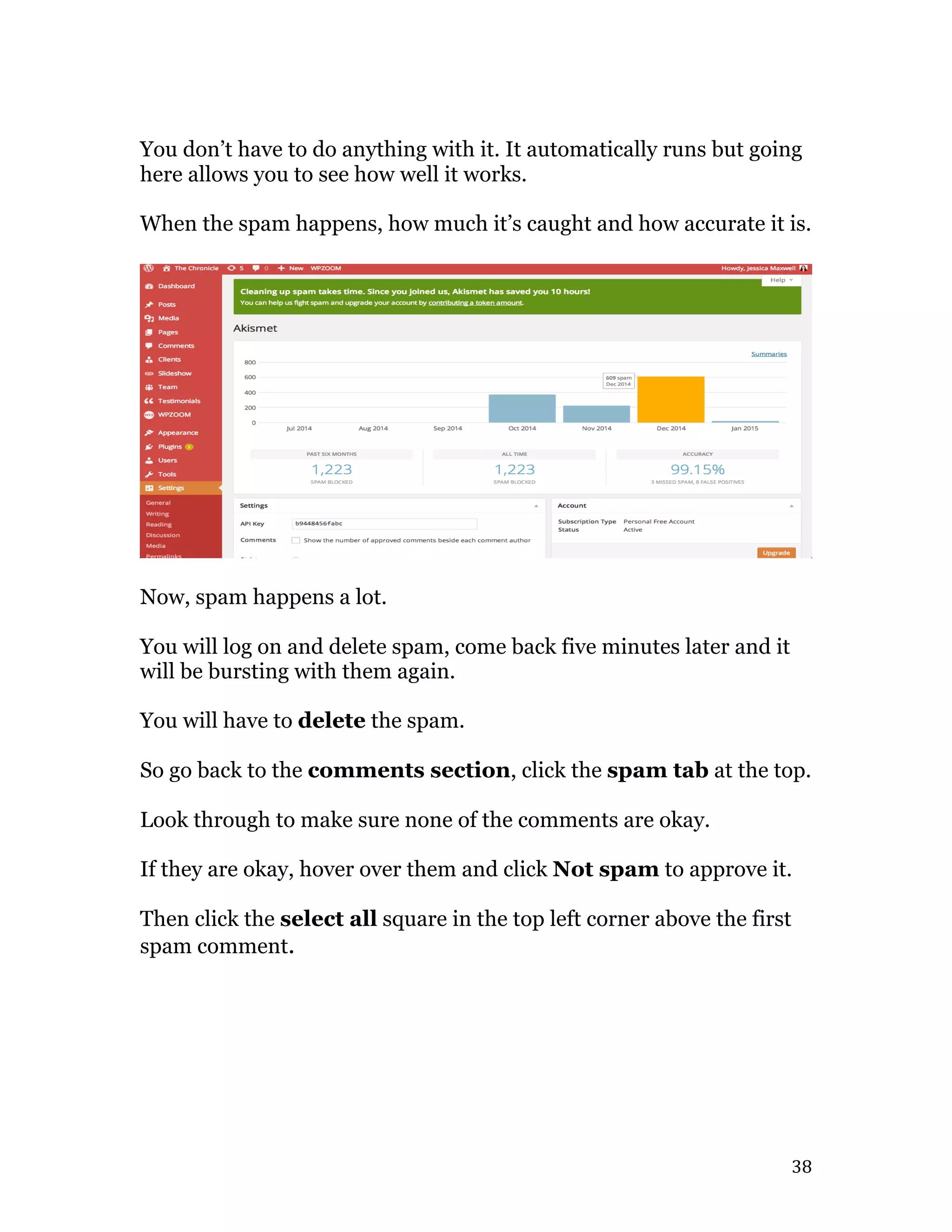   38	
  
You don’t have to do anything with it. It automatically runs but going
here allows you to see how well it works.
When the spam happens, how much it’s caught and how accurate it is.
Now, spam happens a lot.
You will log on and delete spam, come back five minutes later and it
will be bursting with them again.
You will have to delete the spam.
So go back to the comments section, click the spam tab at the top.
Look through to make sure none of the comments are okay.
If they are okay, hover over them and click Not spam to approve it.
Then click the select all square in the top left corner above the first
spam comment.
 