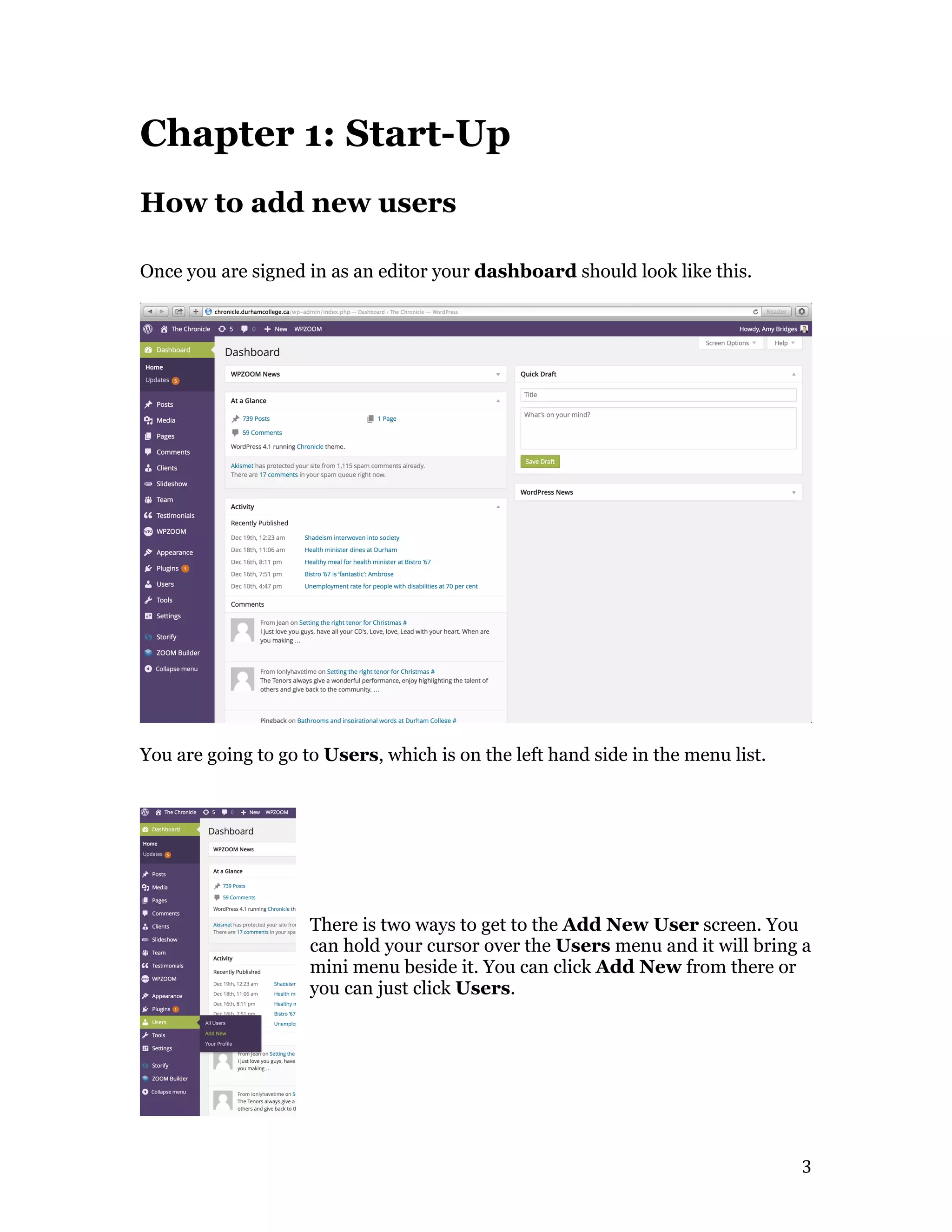   3	
  
Chapter 1: Start-Up
How to add new users
Once you are signed in as an editor your dashboard should look like this.
You are going to go to Users, which is on the left hand side in the menu list.
There is two ways to get to the Add New User screen. You
can hold your cursor over the Users menu and it will bring a
mini menu beside it. You can click Add New from there or
you can just click Users.
 