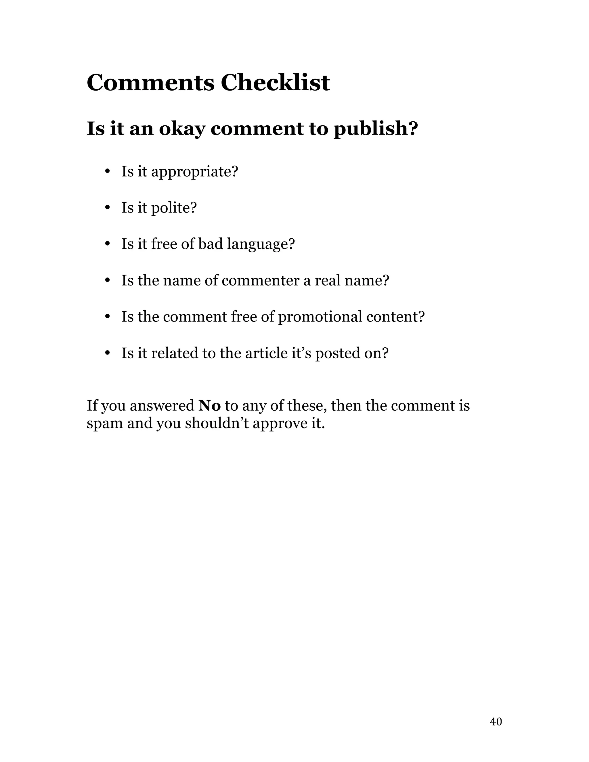   40	
  
Comments Checklist
Is it an okay comment to publish?
• Is it appropriate?
• Is it polite?
• Is it free of bad language?
• Is the name of commenter a real name?
• Is the comment free of promotional content?
• Is it related to the article it’s posted on?
If you answered No to any of these, then the comment is
spam and you shouldn’t approve it.
 