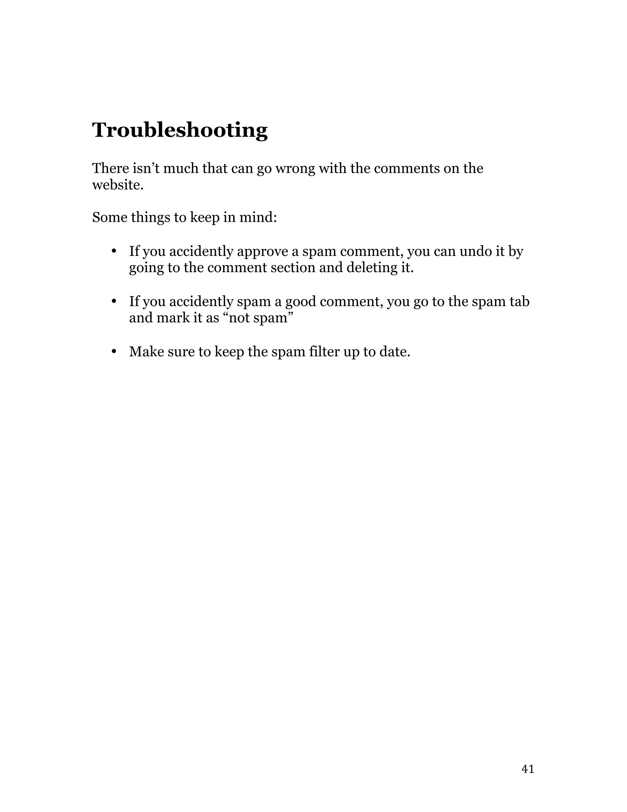   41	
  
Troubleshooting
There isn’t much that can go wrong with the comments on the
website.
Some things to keep in mind:
• If you accidently approve a spam comment, you can undo it by
going to the comment section and deleting it.
• If you accidently spam a good comment, you go to the spam tab
and mark it as “not spam”
• Make sure to keep the spam filter up to date.
 