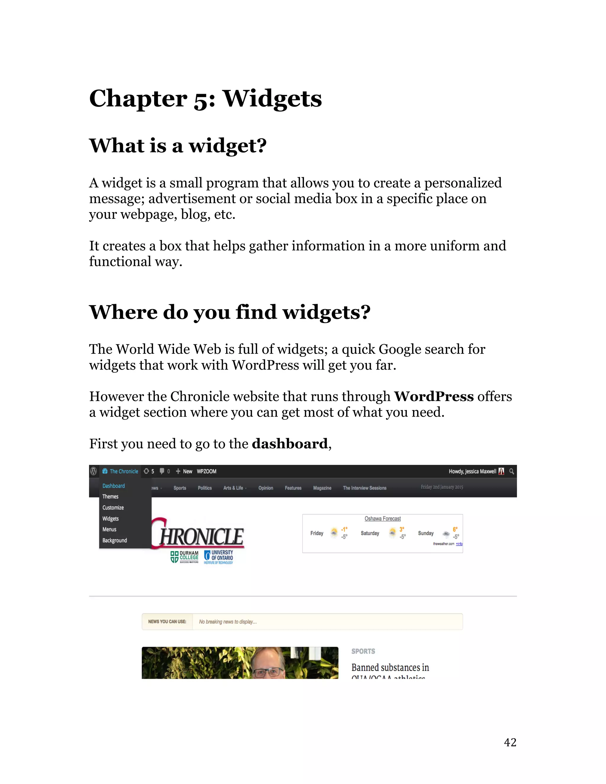   42	
  
Chapter 5: Widgets
What is a widget?
A widget is a small program that allows you to create a personalized
message; advertisement or social media box in a specific place on
your webpage, blog, etc.
It creates a box that helps gather information in a more uniform and
functional way.
Where do you find widgets?
The World Wide Web is full of widgets; a quick Google search for
widgets that work with WordPress will get you far.
However the Chronicle website that runs through WordPress offers
a widget section where you can get most of what you need.
First you need to go to the dashboard,
 