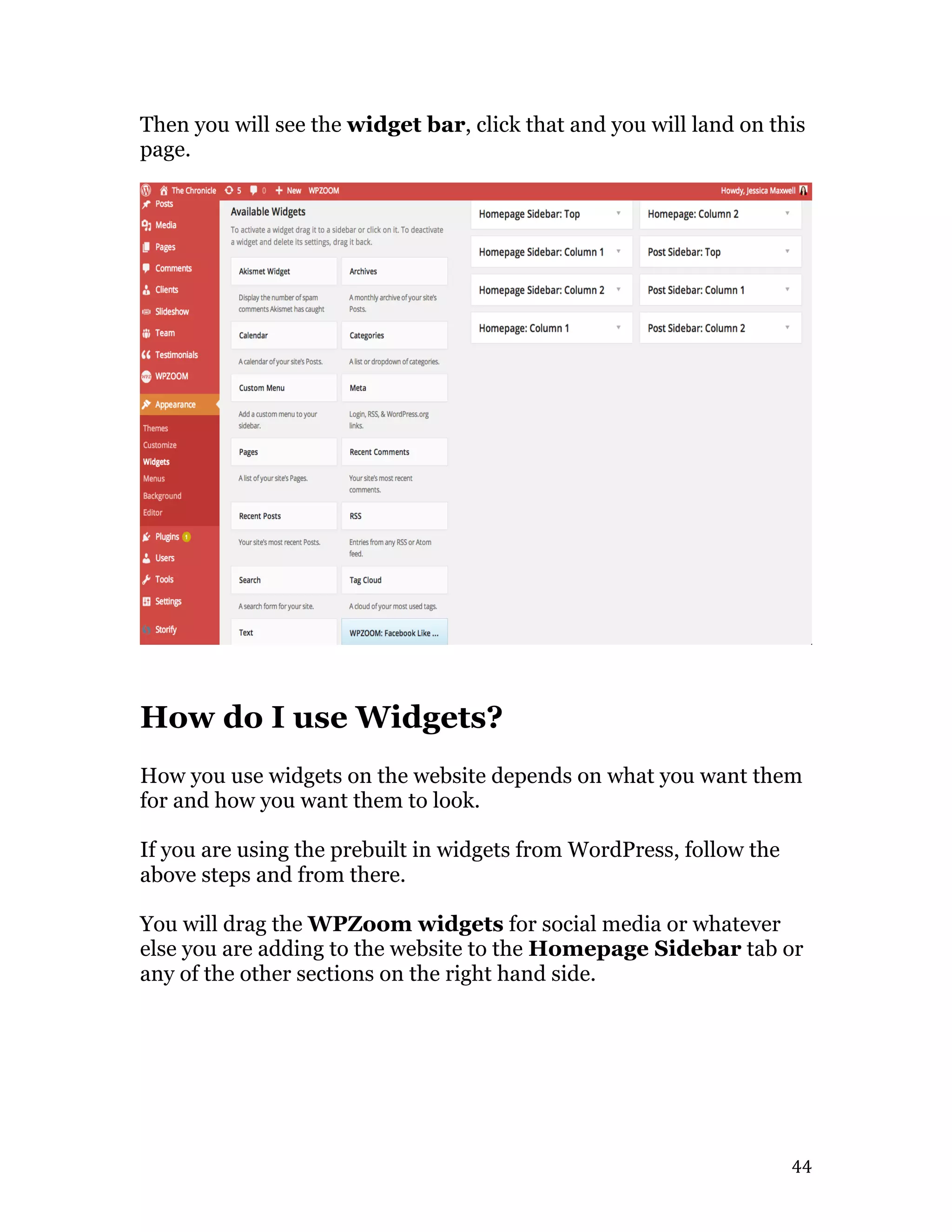   44	
  
Then you will see the widget bar, click that and you will land on this
page.
How do I use Widgets?
How you use widgets on the website depends on what you want them
for and how you want them to look.
If you are using the prebuilt in widgets from WordPress, follow the
above steps and from there.
You will drag the WPZoom widgets for social media or whatever
else you are adding to the website to the Homepage Sidebar tab or
any of the other sections on the right hand side.
 