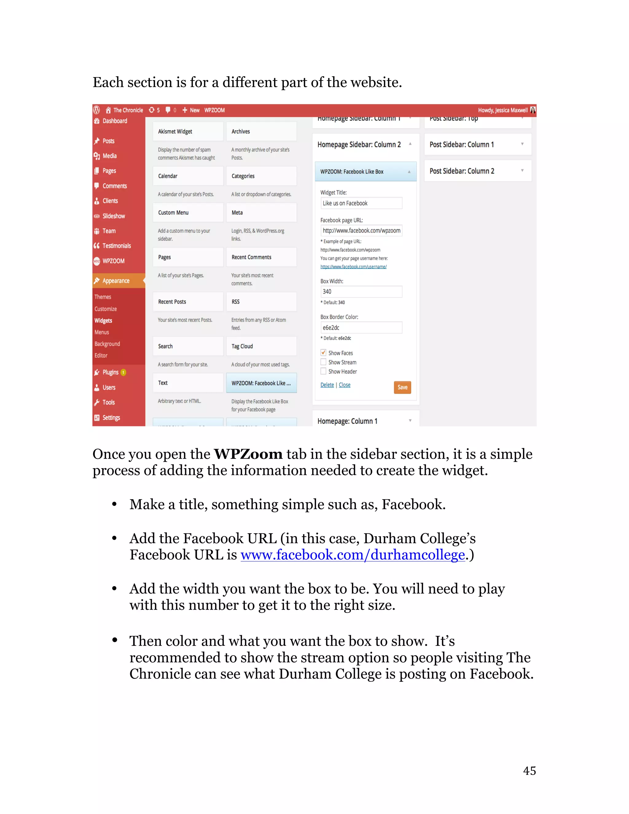   45	
  
Each section is for a different part of the website.
Once you open the WPZoom tab in the sidebar section, it is a simple
process of adding the information needed to create the widget.
• Make a title, something simple such as, Facebook.
• Add the Facebook URL (in this case, Durham College’s
Facebook URL is www.facebook.com/durhamcollege.)
• Add the width you want the box to be. You will need to play
with this number to get it to the right size.
• Then color and what you want the box to show. It’s
recommended to show the stream option so people visiting The
Chronicle can see what Durham College is posting on Facebook.
 