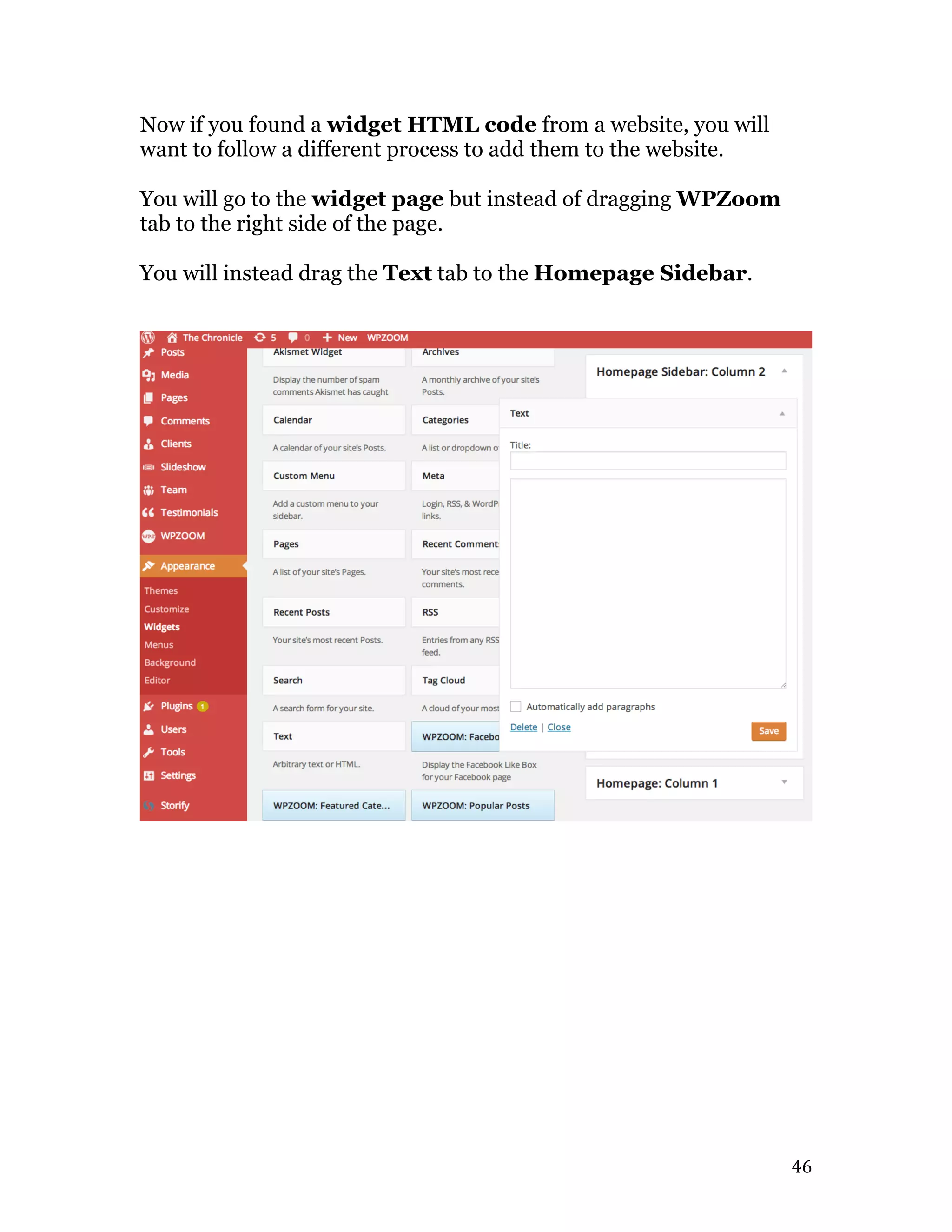   46	
  
Now if you found a widget HTML code from a website, you will
want to follow a different process to add them to the website.
You will go to the widget page but instead of dragging WPZoom
tab to the right side of the page.
You will instead drag the Text tab to the Homepage Sidebar.
 