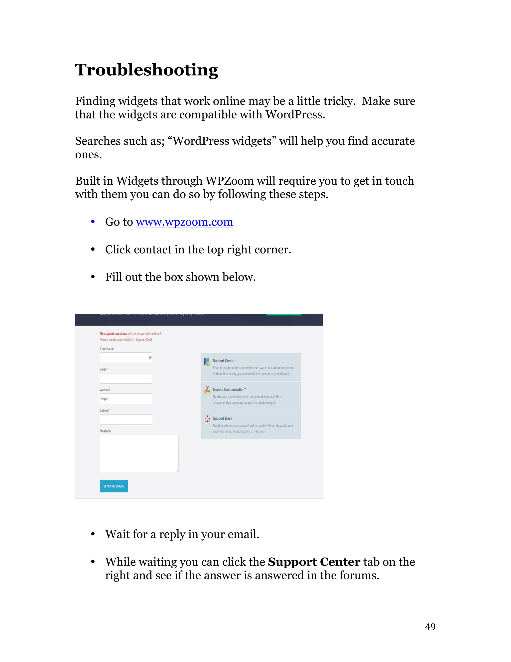   49	
  
Troubleshooting
Finding widgets that work online may be a little tricky. Make sure
that the widgets are compatible with WordPress.
Searches such as; “WordPress widgets” will help you find accurate
ones.
Built in Widgets through WPZoom will require you to get in touch
with them you can do so by following these steps.
• Go to www.wpzoom.com
• Click contact in the top right corner.
• Fill out the box shown below.
• Wait for a reply in your email.
• While waiting you can click the Support Center tab on the
right and see if the answer is answered in the forums.
 