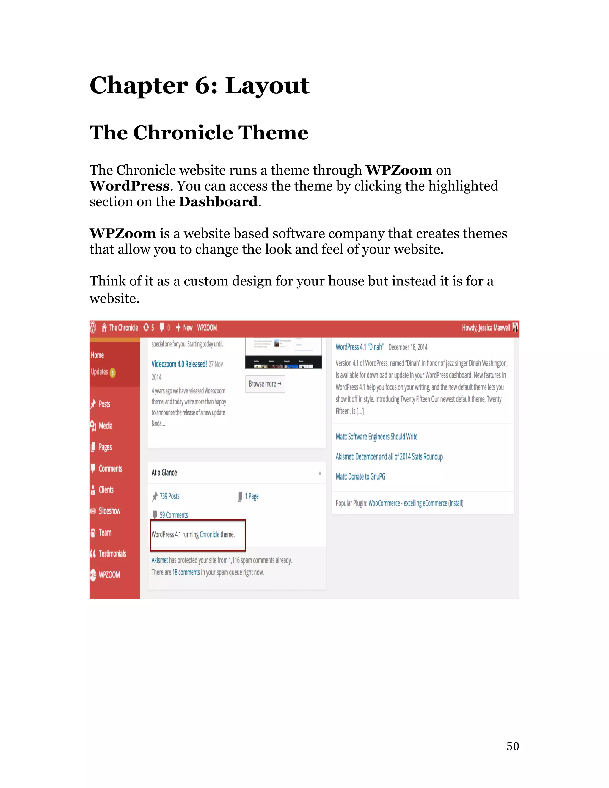   50	
  
Chapter 6: Layout
The Chronicle Theme
The Chronicle website runs a theme through WPZoom on
WordPress. You can access the theme by clicking the highlighted
section on the Dashboard.
WPZoom is a website based software company that creates themes
that allow you to change the look and feel of your website.
Think of it as a custom design for your house but instead it is for a
website.
 