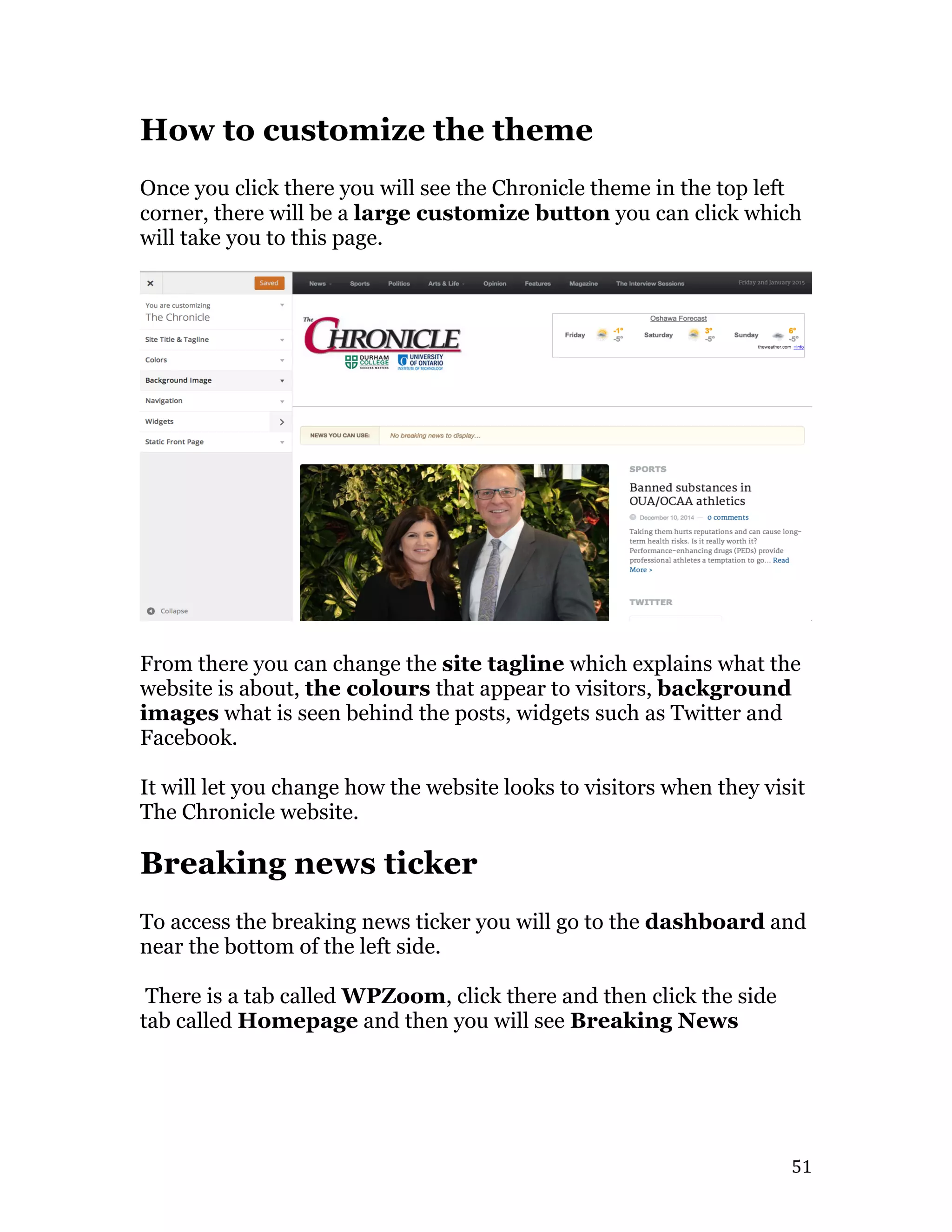   51	
  
How to customize the theme
Once you click there you will see the Chronicle theme in the top left
corner, there will be a large customize button you can click which
will take you to this page.
From there you can change the site tagline which explains what the
website is about, the colours that appear to visitors, background
images what is seen behind the posts, widgets such as Twitter and
Facebook.
It will let you change how the website looks to visitors when they visit
The Chronicle website.
Breaking news ticker
To access the breaking news ticker you will go to the dashboard and
near the bottom of the left side.
There is a tab called WPZoom, click there and then click the side
tab called Homepage and then you will see Breaking News
 