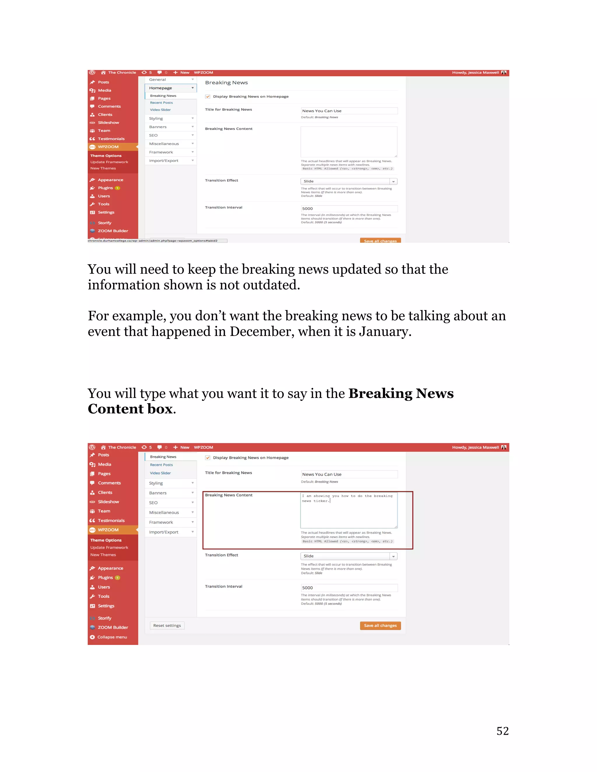   52	
  
You will need to keep the breaking news updated so that the
information shown is not outdated.
For example, you don’t want the breaking news to be talking about an
event that happened in December, when it is January.
You will type what you want it to say in the Breaking News
Content box.
 