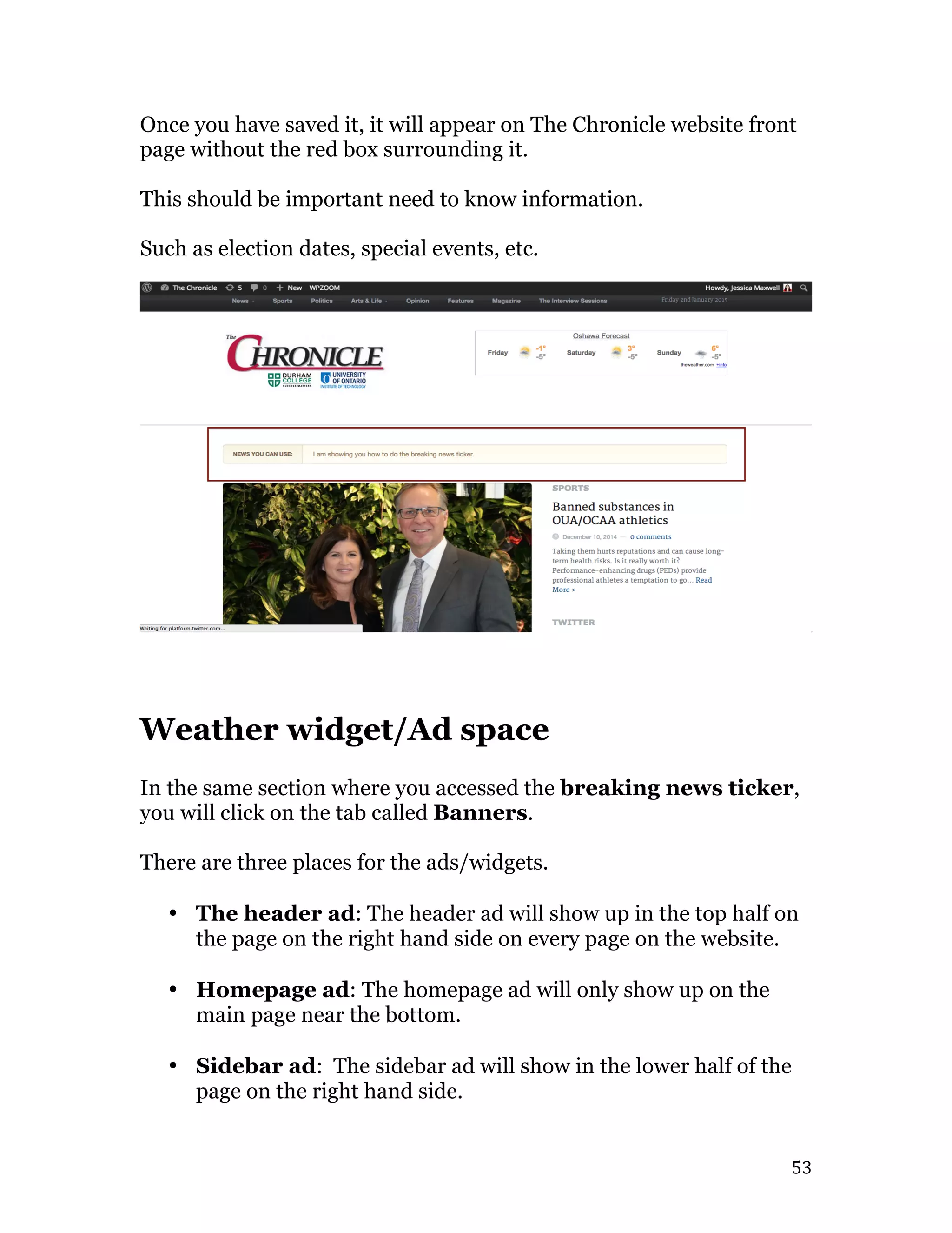   53	
  
Once you have saved it, it will appear on The Chronicle website front
page without the red box surrounding it.
This should be important need to know information.
Such as election dates, special events, etc.
Weather widget/Ad space
In the same section where you accessed the breaking news ticker,
you will click on the tab called Banners.
There are three places for the ads/widgets.
• The header ad: The header ad will show up in the top half on
the page on the right hand side on every page on the website.
• Homepage ad: The homepage ad will only show up on the
main page near the bottom.
• Sidebar ad: The sidebar ad will show in the lower half of the
page on the right hand side.
 