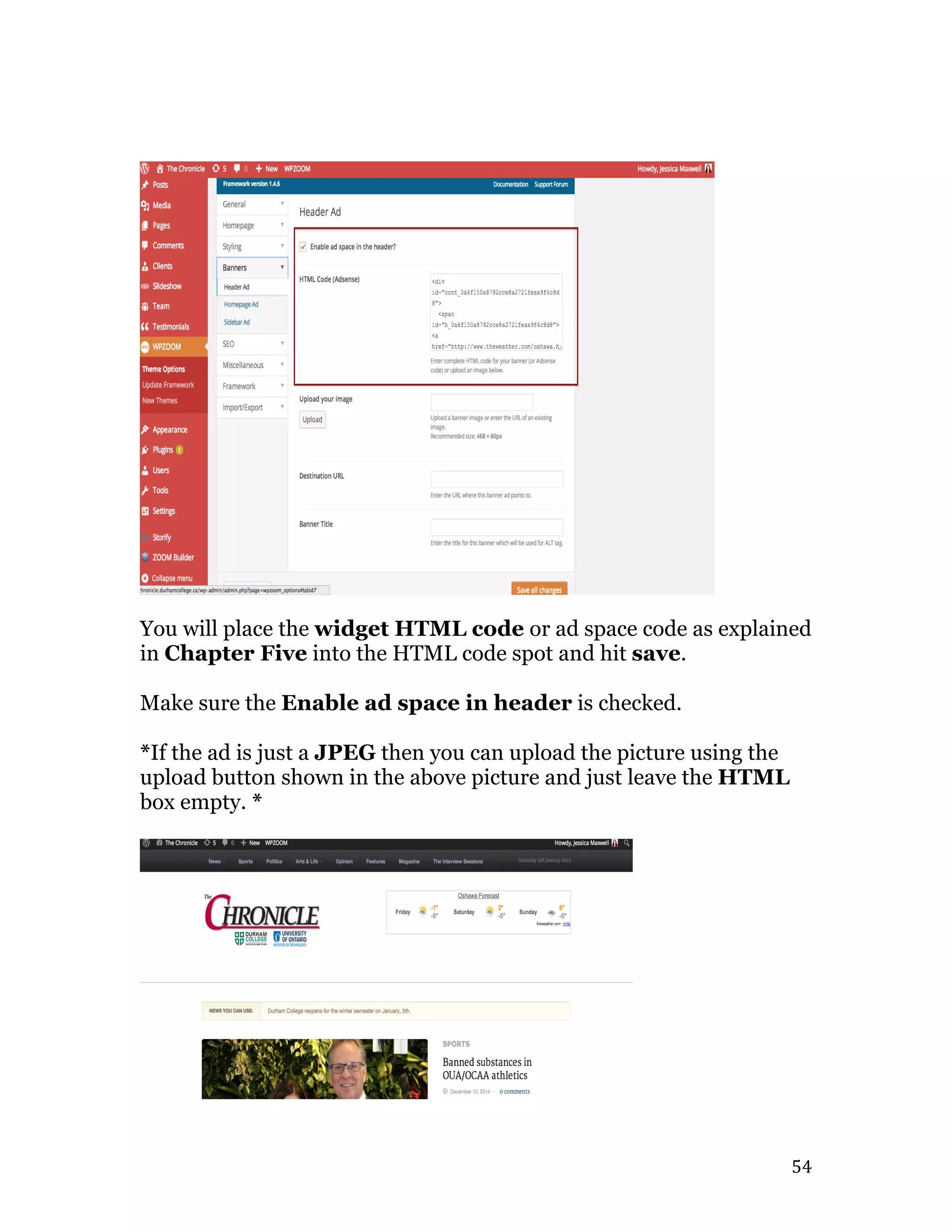   54	
  
You will place the widget HTML code or ad space code as explained
in Chapter Five into the HTML code spot and hit save.
Make sure the Enable ad space in header is checked.
*If the ad is just a JPEG then you can upload the picture using the
upload button shown in the above picture and just leave the HTML
box empty. *
 