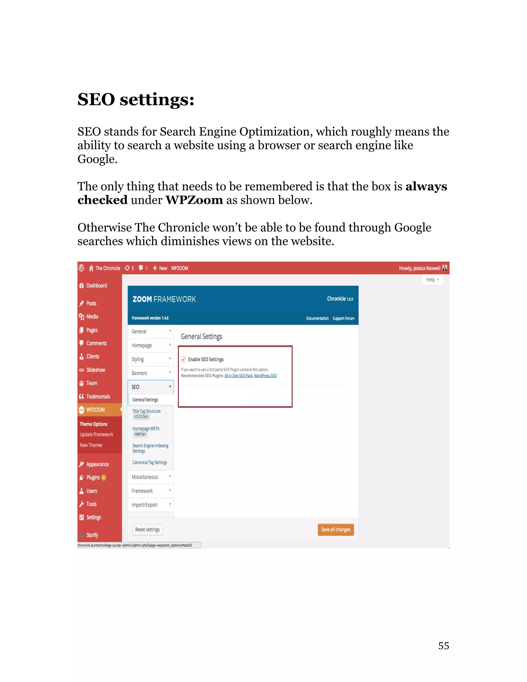   55	
  
SEO settings:
SEO stands for Search Engine Optimization, which roughly means the
ability to search a website using a browser or search engine like
Google.
The only thing that needs to be remembered is that the box is always
checked under WPZoom as shown below.
Otherwise The Chronicle won’t be able to be found through Google
searches which diminishes views on the website.
 