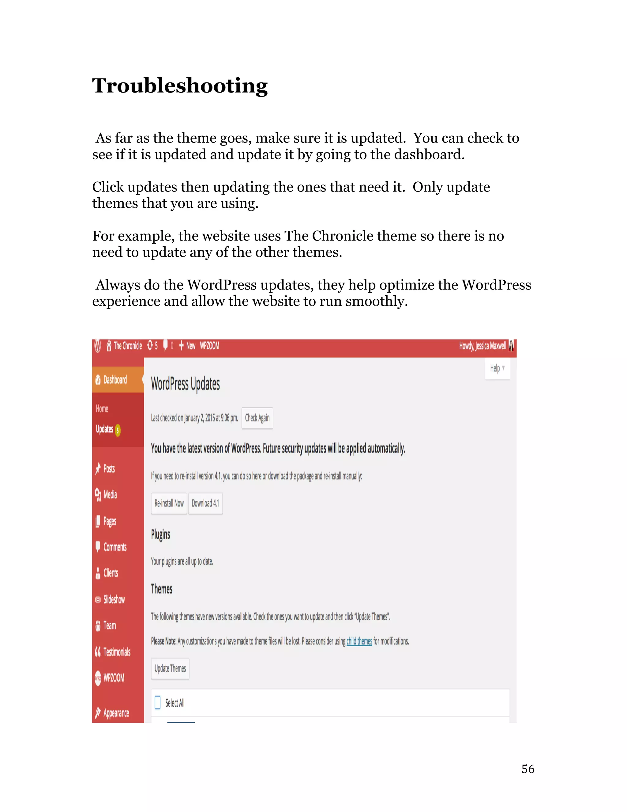   56	
  
Troubleshooting
As far as the theme goes, make sure it is updated. You can check to
see if it is updated and update it by going to the dashboard.
Click updates then updating the ones that need it. Only update
themes that you are using.
For example, the website uses The Chronicle theme so there is no
need to update any of the other themes.
Always do the WordPress updates, they help optimize the WordPress
experience and allow the website to run smoothly.
 
