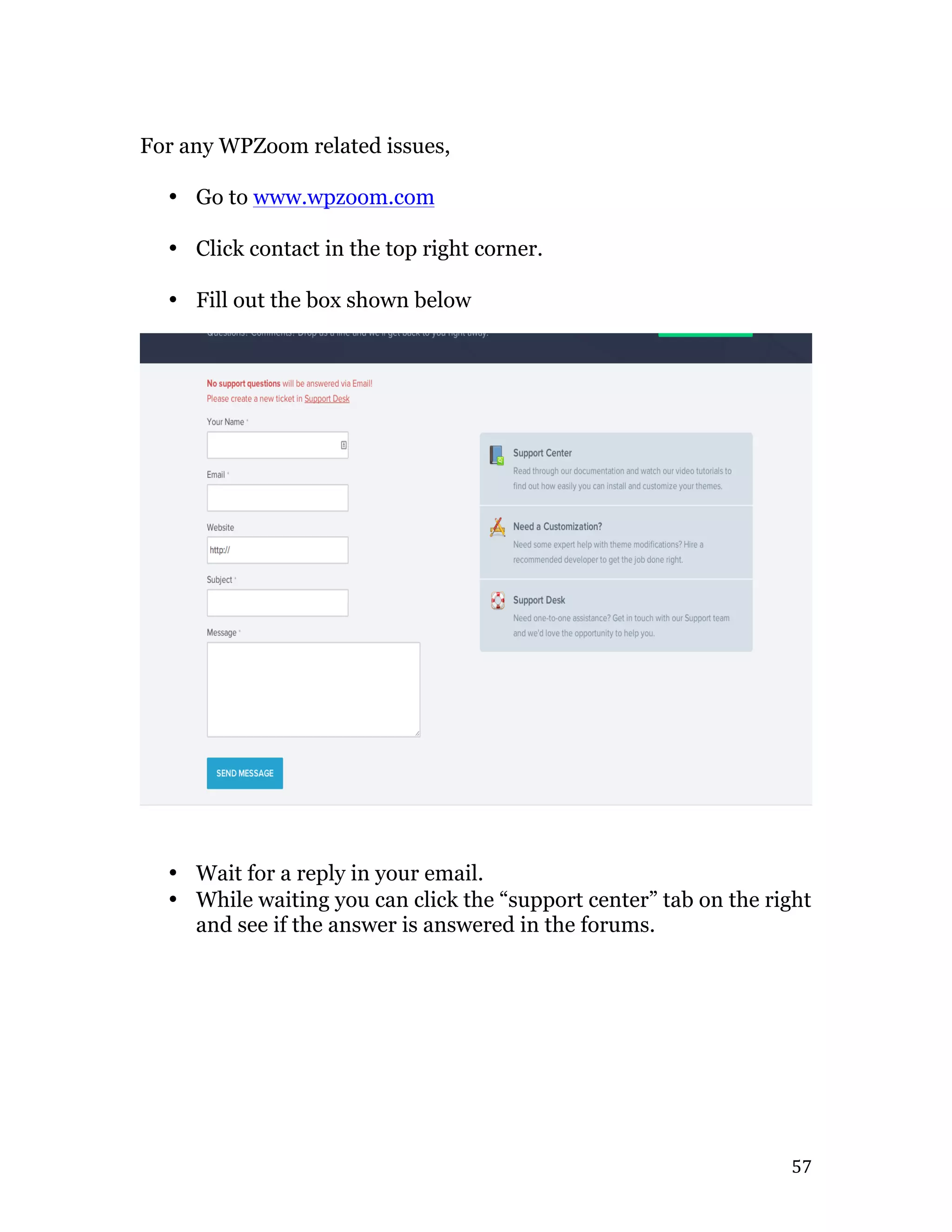  57	
  
For any WPZoom related issues,
• Go to www.wpzoom.com
• Click contact in the top right corner.
• Fill out the box shown below
• Wait for a reply in your email.
• While waiting you can click the “support center” tab on the right
and see if the answer is answered in the forums.
 