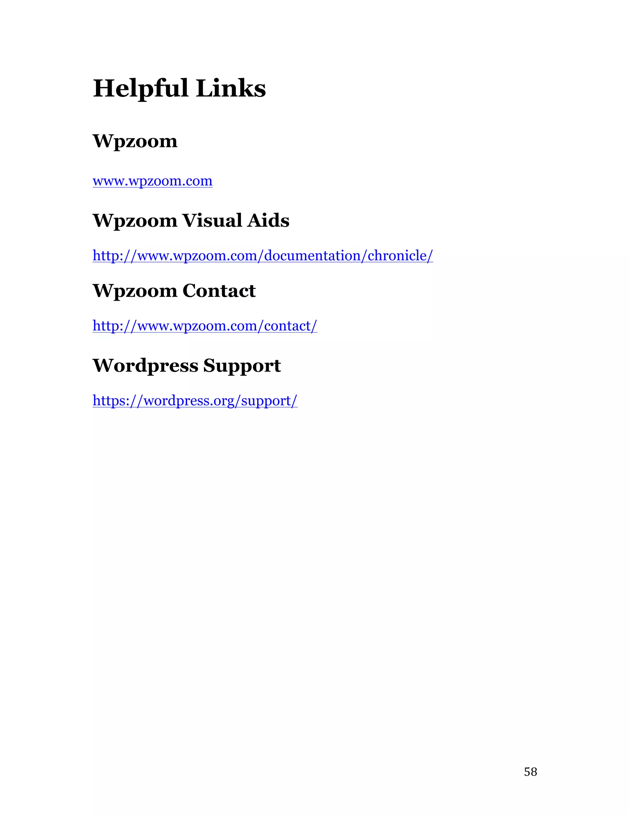   58	
  
Helpful Links
Wpzoom
www.wpzoom.com
Wpzoom Visual Aids
http://www.wpzoom.com/documentation/chronicle/
Wpzoom Contact
http://www.wpzoom.com/contact/
Wordpress Support
https://wordpress.org/support/
 