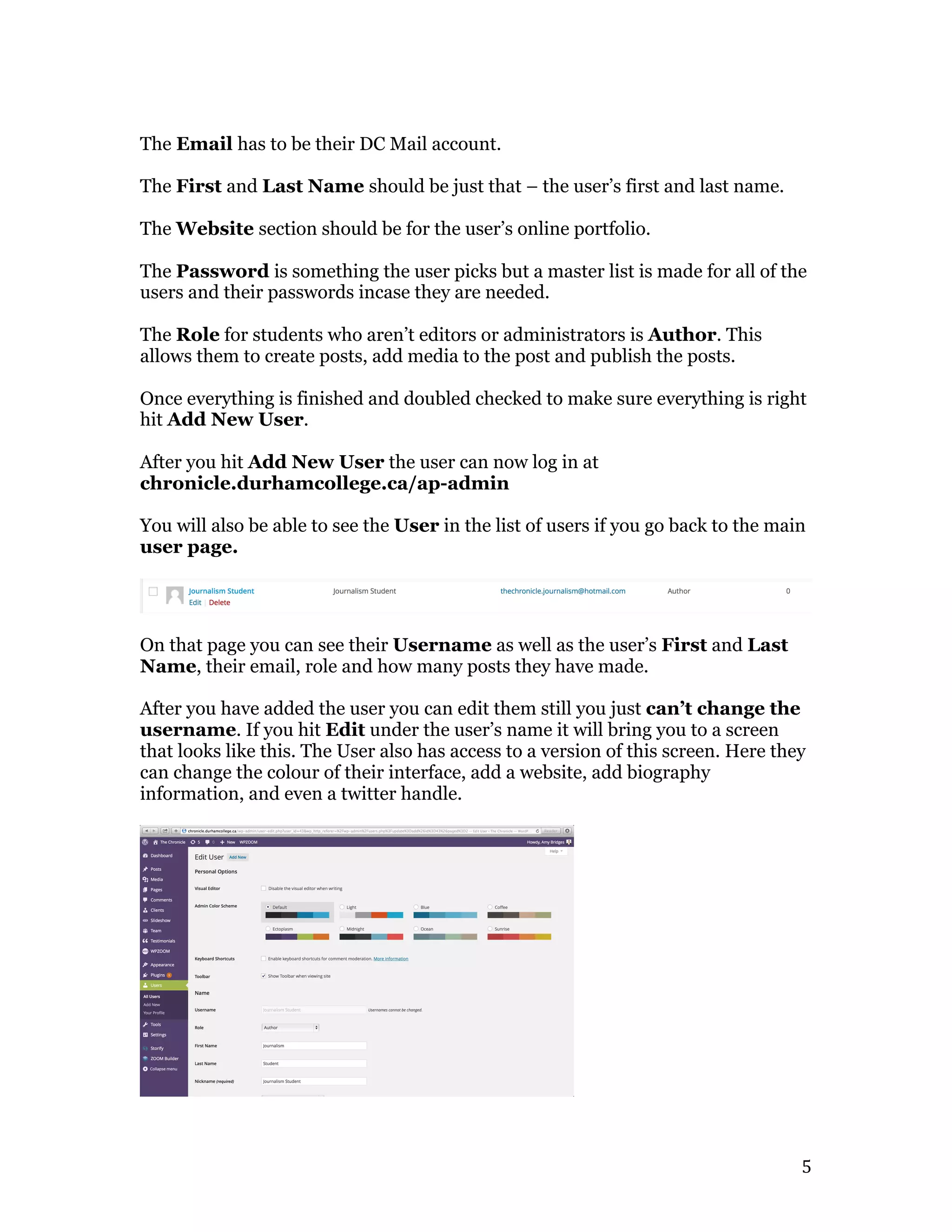   5	
  
The Email has to be their DC Mail account.
The First and Last Name should be just that – the user’s first and last name.
The Website section should be for the user’s online portfolio.
The Password is something the user picks but a master list is made for all of the
users and their passwords incase they are needed.
The Role for students who aren’t editors or administrators is Author. This
allows them to create posts, add media to the post and publish the posts.
Once everything is finished and doubled checked to make sure everything is right
hit Add New User.
After you hit Add New User the user can now log in at
chronicle.durhamcollege.ca/ap-admin
You will also be able to see the User in the list of users if you go back to the main
user page.
On that page you can see their Username as well as the user’s First and Last
Name, their email, role and how many posts they have made.
After you have added the user you can edit them still you just can’t change the
username. If you hit Edit under the user’s name it will bring you to a screen
that looks like this. The User also has access to a version of this screen. Here they
can change the colour of their interface, add a website, add biography
information, and even a twitter handle.
 