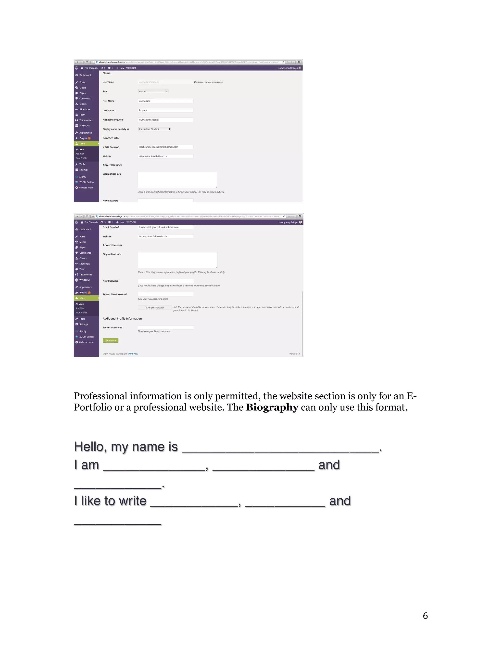   6	
  
Professional information is only permitted, the website section is only for an E-
Portfolio or a professional website. The Biography can only use this format.
Hello, my name is ___________________________.
I am ______________, ______________ and
____________.
I like to write ____________, ___________ and
____________
 