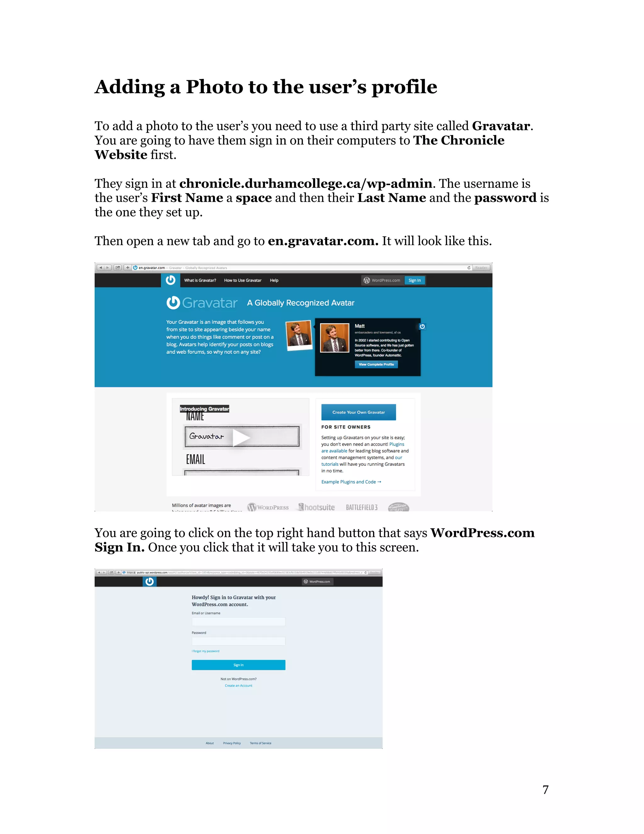   7	
  
Adding a Photo to the user’s profile
To add a photo to the user’s you need to use a third party site called Gravatar.
You are going to have them sign in on their computers to The Chronicle
Website first.
They sign in at chronicle.durhamcollege.ca/wp-admin. The username is
the user’s First Name a space and then their Last Name and the password is
the one they set up.
Then open a new tab and go to en.gravatar.com. It will look like this.
You are going to click on the top right hand button that says WordPress.com
Sign In. Once you click that it will take you to this screen.
 