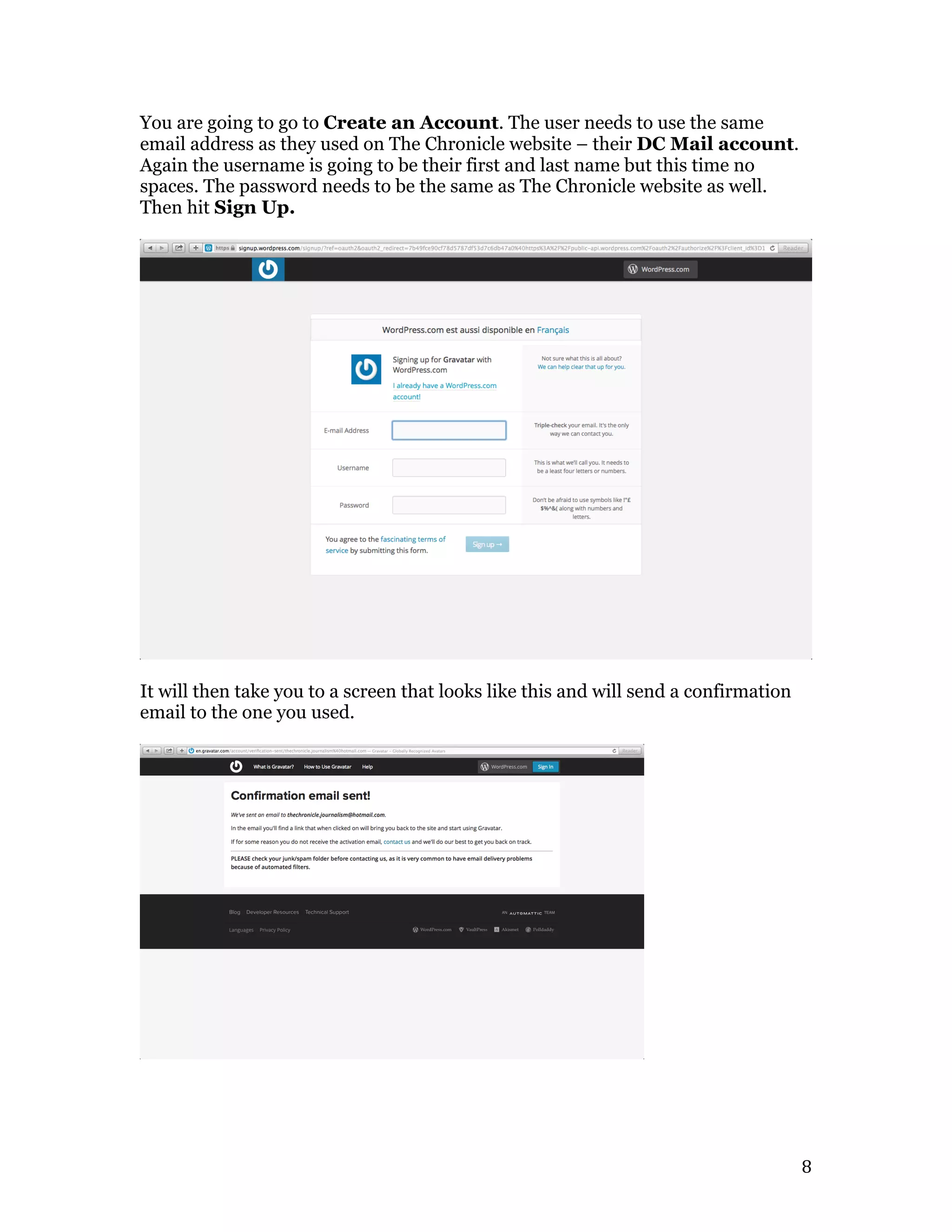  8	
  
You are going to go to Create an Account. The user needs to use the same
email address as they used on The Chronicle website – their DC Mail account.
Again the username is going to be their first and last name but this time no
spaces. The password needs to be the same as The Chronicle website as well.
Then hit Sign Up.
It will then take you to a screen that looks like this and will send a confirmation
email to the one you used.
 
