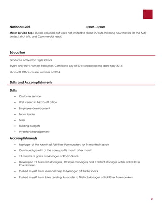 2
National Grid 5/2000 - 5/2002
Meter Service Rep.: Duties included but were not limited to (Read in/outs, Installing new meters for the AMR
project, shut offs, and Commercial reads)
Education
Graduate of Tiverton High School
Bryant University Human Resources Certificate July of 2014 proposed end date May 2015
Microsoft Office course summer of 2014
Skills and Accomplishments
Skills
 Customer service
 Well versed in Microsoft office
 Employee development
 Team leader
 Sales
 Building budgets
 Inventory management
Accomplishments
 Manager of the Month at Fall River Pawnbrokers for 14 months in a row
 Continued growth of the stores profits month after month
 13 months of gains as Manager of Radio Shack
 Developed 12 Assistant Managers, 10 Store managers and 1 District Manager while at Fall River
Pawnbrokers
 Pushed myself from seasonal help to Manager at Radio Shack
 Pushed myself from Sales Lending Associate to District Manager at Fall River Pawnbrokers
 