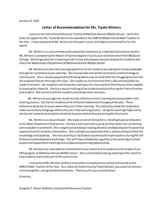 January12, 2016
Letter of Recommendation for Ms. Tiyata Winters
I serve as the Instructional Resource TeacheratMatthew HensonMiddle School. Iwrite this
letterof supportforMs. TiyataWinters to be awarded as the SMECO Middle School Math Teacherof
the Year. I have workedwithMs. Wintersforthe past 2 years,and highlyrecommendherforthis
award.
Ms. Winters isa consummate professional thatstandsoutas a talentedandcreative teacher.
Ms. WintersiscompletingherMasterof Science degree inCurriculumandInstructionfromMcDaniel
College. She bringswhatshe islearningtolife inhow she prepareslessons,teachesherstudentsand
chairsthe MathematicsDepartmentatMatthew HensonMiddle School.
Ms. Wintersenrichesthe learningexperience forherstudents bymakingthe lessonspalatable
throughher innovativelessonactivities. She incorporatesreal world connectionsandtechnology to
mostlessons. She is alwayspreparedandthinkingaboutwaystoreach boththe strugglinglearnerand
the studentsthatare thrivinginherclass. She creates an environmentthatissafe andenjoyablefor
students tolearn. Her studentslookforwardtocomingto herclassand feel thattheyare more capable
to learningthe material. She hasa wayof relatingtoherstudentswithoutblurringthe linesof teacher
and student. She connectswithherstudentsandshowsthemshe cares.
Ms. Wintersencouragesherstudentstobe reflectiveintheir learningandaccountable inthe
learningprocess. She hasherstudentswrite reflectionstatementsthroughoutthe year. These
reflections allow hertoassesswhere theyare intheirlearning. The reflectionsallow the studentsto
make connectionsandgauge where theyare inthe learningprocess. Usingthe LearningProgressions,
she has herstudentstocomplete checkliststoassesswhere theyare amongthe fourlevels.
Ms. Winters isa natural leader. She leadsateamof 14 teachers,including4special educators
as the Math DepartmentChairperson. She hasa calmspiritand a quickwitthat makeshercomforting
and enjoyabletoworkwith. She isorganizedandalwayslookingaheadtostrategicallyplanforpotential
opportunitiesforstudents andteachers. She isabrightyoungwomanthat is alwayswillingtoshare her
knowledge andexpertise. She was recentlyco-facilitatedaworkshop formathteachers duringthe Fall
ProfessionalDevelopmentworkshops. She andIhave collaborate regularlyonthe planningof school
basedmathdepartmentmeetingsandcollaborative planningopportunities.
Ms. Wintershas extendedhercommitmenttoourschool and itsstudentsasthe leaderof our
PBISprogram at MatthewHensonMiddle School. She iscommittedtodoing anythinginthe school to
helpstudents wanttobe part of thiscommunity.
I recommendMs.Winters,withoutreservation,torepresentourschool andcountyas the
SMECO Math Teacherof the Year. Asa native of CharlesCountyPublicSchools,youcouldnotselecta
more thoughtful,caringandtalentedteacher. Thankyou foryourconsideration.
Sincerely,
Gorgette Y. Green-Hodnett,Instructional ResourcesTeacher
 