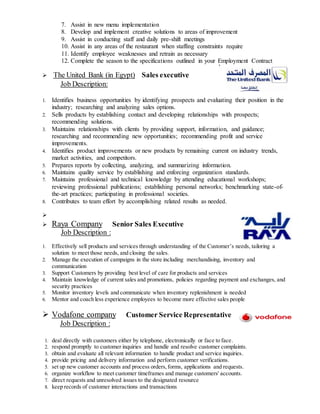 7. Assist in new menu implementation
8. Develop and implement creative solutions to areas of improvement
9. Assist in conducting staff and daily pre-shift meetings
10. Assist in any areas of the restaurant when staffing constraints require
11. Identify employee weaknesses and retrain as necessary
12. Complete the season to the specifications outlined in your Employment Contract
 The United Bank (in Egypt) Sales executive
Job Description:
1. Identifies business opportunities by identifying prospects and evaluating their position in the
industry; researching and analyzing sales options.
2. Sells products by establishing contact and developing relationships with prospects;
recommending solutions.
3. Maintains relationships with clients by providing support, information, and guidance;
researching and recommending new opportunities; recommending profit and service
improvements.
4. Identifies product improvements or new products by remaining current on industry trends,
market activities, and competitors.
5. Prepares reports by collecting, analyzing, and summarizing information.
6. Maintains quality service by establishing and enforcing organization standards.
7. Maintains professional and technical knowledge by attending educational workshops;
reviewing professional publications; establishing personal networks; benchmarking state-of-
the-art practices; participating in professional societies.
8. Contributes to team effort by accomplishing related results as needed.

 Raya Company Senior Sales Executive
Job Description :
1. Effectively sell products and services through understanding of the Customer’s needs, tailoring a
solution to meet those needs, and closing the sales.
2. Manage the execution of campaigns in the store including merchandising, inventory and
communication
3. Support Customers by providing best level of care for products and services
4. Maintain knowledge of current sales and promotions, policies regarding payment and exchanges, and
security practices
5. Monitor inventory levels and communicate when inventory replenishment is needed
6. Mentor and coach less experience employees to become more effective sales people
 Vodafone company Customer Service Representative
Job Description :
1. deal directly with customers either by telephone, electronically or face to face.
2. respond promptly to customer inquiries and handle and resolve customer complaints.
3. obtain and evaluate all relevant information to handle product and service inquiries.
4. provide pricing and delivery information and perform customer verifications.
5. set up new customer accounts and process orders,forms, applications and requests.
6. organize workflow to meet customer timeframes and manage customers' accounts.
7. direct requests and unresolved issues to the designated resource
8. keep records of customer interactions and transactions
 