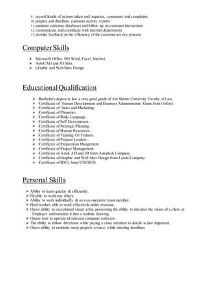9. record details of actions taken and inquiries, comments and complaints
10.prepare and distribute customer activity reports
11.maintain customer databases and follow up on customer interactions
12.communicate and coordinate with internal departments
13.provide feedback on the efficiency of the customer service process
ComputerSkills
 Microsoft Office: MS Word, Excel, Internet.
 AutoCAD and 3D Max.
 Graphic and Web Sites Design.
EducationalQualification
 Bachelor's degree in law a very good grade of Ain Shams University Faculty of Law.
 Certificate of Human Development and Business Administration Grant from Oxford .
 Certificate of Sales and Marketing .
 Certificate of Phonetics .
 Certificate of Body Language .
 Certificate of Self Deveopment .
 Certificate of Stratagic Planning .
 Certificate of Human Resources .
 Certificate of Training Of Trainers .
 Certificate of Prepare Leaders .
 Certificate of Preparation Mangement.
 Certificate of Project Management .
 Certificate of AutoCAD and 3D form Autodesk Company.
 Certificate of Graphic and Web Sites Design from Lynda Company.
 Certificate of IDCL form UNESCO.
Personal Skills
 Ability to learn quickly & efficiently.
 Flexible to work any where.
 Ability to work individually & as a co-operative team member.
 Hard worker, able to work effectively under pressure.
 I have ability to exceptional visual artist, possessing the ability to interpret the vision of a client or
Employer and translate it into a realistic drawing.
 I know how to operate all relevant computer software.
 The ability to follow directions while paying a close attention to details is also important.
 I have ability to maintain many projects at once, while meeting deadlines
 