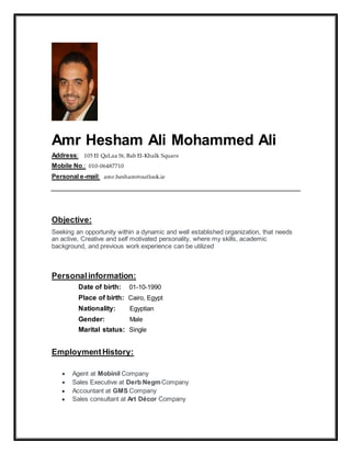 Amr Hesham Ali Mohammed Ali
Address: 105 El QaLaa St, Bab El-Khalk Square
Mobile No.: 010-06487710
Personal e-mail: amr.hesham@outlook.ie
Objective:
Seeking an opportunity within a dynamic and well established organization, that needs
an active, Creative and self motivated personality, where my skills, academic
background, and previous work experience can be utilized
Personalinformation:
Date of birth: 01-10-1990
Place of birth: Cairo, Egypt
Nationality: Egyptian
Gender: Male
Marital status: Single
EmploymentHistory:
 Agent at Mobinil Company
 Sales Executive at Derb NegmCompany
 Accountant at GMS Company
 Sales consultant at Art Décor Company
 