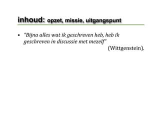 inhoud: opzet, missie, uitgangspunt
• “Bijna alles wat ik geschreven heb, heb ik 
  geschreven in discussie met mezelf”
                                                                      (Wittgenstein).
 