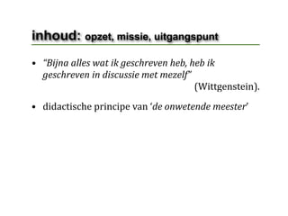 inhoud: opzet, missie, uitgangspunt
• “Bijna alles wat ik geschreven heb, heb ik 
  geschreven in discussie met mezelf”
                                                                      (Wittgenstein).
• didactische principe van ‘de onwetende meester’
 