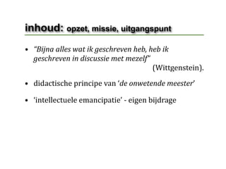 inhoud: opzet, missie, uitgangspunt
• “Bijna alles wat ik geschreven heb, heb ik 
  geschreven in discussie met mezelf”
                                                                      (Wittgenstein).
• didactische principe van ‘de onwetende meester’

• ‘intellectuele emancipatie’ ‐ eigen bijdrage
 