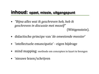 inhoud: opzet, missie, uitgangspunt
• “Bijna alles wat ik geschreven heb, heb ik 
  geschreven in discussie met mezelf”
                                                                      (Wittgenstein).
• didactische principe van ‘de onwetende meester’

• ‘intellectuele emancipatie’ ‐ eigen bijdrage

• mind mapping: methode om concepten in kaart te brengen

• ‘nieuwe lezen/schrijven
 