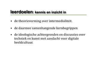 leerdoelen: kennis en inzicht in
• de theorievorming over intermedialiteit.

• de daarmee samenhangende kernbegrippen
• de ideologische achtergronden en discussies over 
  techniek en kunst met aandacht voor digitale 
  beeldcultuur.
 