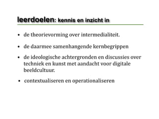 leerdoelen: kennis en inzicht in
• de theorievorming over intermedialiteit.

• de daarmee samenhangende kernbegrippen
• de ideologische achtergronden en discussies over 
  techniek en kunst met aandacht voor digitale 
  beeldcultuur.
• contextualiseren en operationaliseren
 