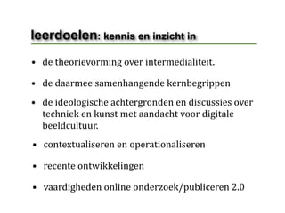 leerdoelen: kennis en inzicht in
• de theorievorming over intermedialiteit.

• de daarmee samenhangende kernbegrippen
• de ideologische achtergronden en discussies over 
  techniek en kunst met aandacht voor digitale 
  beeldcultuur.
• contextualiseren en operationaliseren

• recente ontwikkelingen

• vaardigheden online onderzoek/publiceren 2.0
 