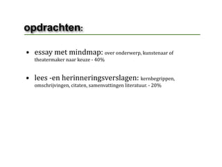 opdrachten:

• essay met mindmap: over onderwerp, kunstenaar of 
  theatermaker naar keuze ‐ 40%


• lees ‐en herinneringsverslagen: kernbegrippen, 
  omschrijvingen, citaten, samenvattingen literatuur. ‐ 20%
 
