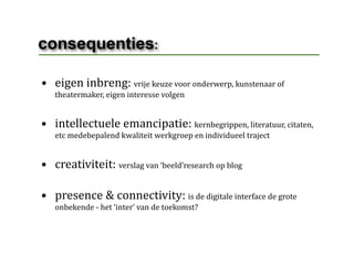 consequenties:

• eigen inbreng: vrije keuze voor onderwerp, kunstenaar of 
   theatermaker, eigen interesse volgen


• intellectuele emancipatie: kernbegrippen, literatuur, citaten, 
   etc medebepalend kwaliteit werkgroep en individueel traject 


• creativiteit: verslag van ‘beeld’research op blog

• presence & connectivity: is de digitale interface de grote 
   onbekende ‐ het ‘inter’ van de toekomst?
 