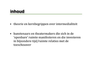 inhoud

• theorie en kernbegrippen over intermedialiteit 


• kunstenaars en theatermakers die zich in de 
  ‘openbare’ ruimte manifesteren en die investeren 
  in bijzondere tijd/ruimte relaties met de 
  toeschouwer 
 