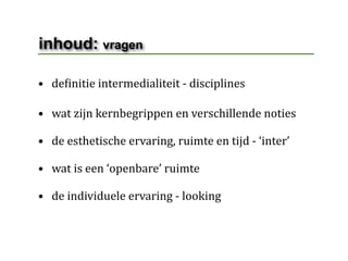inhoud: vragen

• deHinitie intermedialiteit ‐ disciplines 

• wat zijn kernbegrippen en verschillende noties

• de esthetische ervaring, ruimte en tijd ‐ ‘inter’

• wat is een ‘openbare’ ruimte

• de individuele ervaring ‐ looking
 