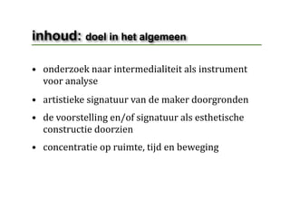 inhoud: doel in het algemeen

• onderzoek naar intermedialiteit als instrument 
  voor analyse
• artistieke signatuur van de maker doorgronden
• de voorstelling en/of signatuur als esthetische 
  constructie doorzien
• concentratie op ruimte, tijd en beweging
 