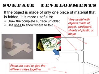 SURFACE  DEVELOPMENTS If the object is made of only one piece of material that is folded, it is more useful to: Draw the complete surface unfolded Use  lines  to show where to fold Flaps are used to glue the different sides together Very useful with objects made of paper, cardboard, sheets of plastic or metal, … 