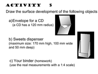 Activity  5 Draw the surface development of the following objects Envelope for a CD (a CD has a 120 mm radius) b) Sweets dispenser (maximum size: 170 mm high, 100 mm wide and 50 mm deep)  c) Your binder  (homework) (use the real measurements with a 1:4 scale)  