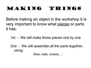 Making   things Before making an object in the workshop it is very important to know what  pieces  or parts it has: 1st  -  We will make those pieces one by one 2nd  -  We will assemble all the parts together, using: Glue, nails, screws, … 