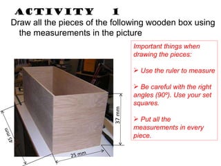 Activity  1 Draw all the pieces of the following wooden box using the measurements in the picture Important things when drawing the pieces: Use the ruler to measure Be careful with the right angles (90º). Use your set squares. Put all the measurements in every piece. 25 mm 45 mm 37 mm 