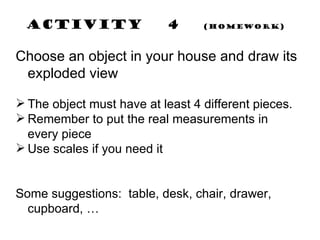 Activity  4  (Homework) Choose an object in your house and draw its exploded view The object must have at least 4 different pieces. Remember to put the real measurements in every piece Use scales if you need it Some suggestions:  table, desk, chair, drawer, cupboard, … 