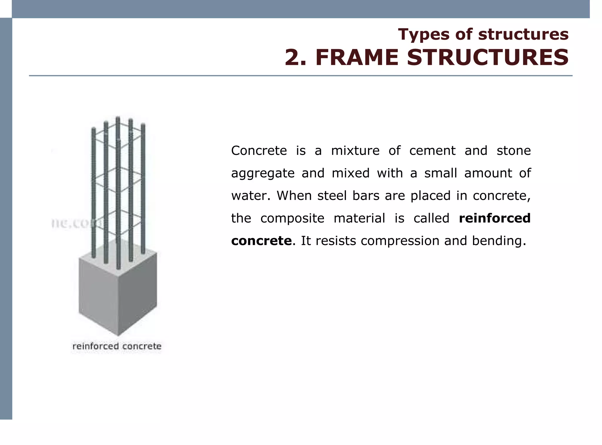 Types of structures 2. FRAME STRUCTURES Concrete is a mixture of cement and stone aggregate and mixed with a small amount of water. When steel bars are placed in concrete, the composite material is called  reinforced concrete . It resists compression and bending. 