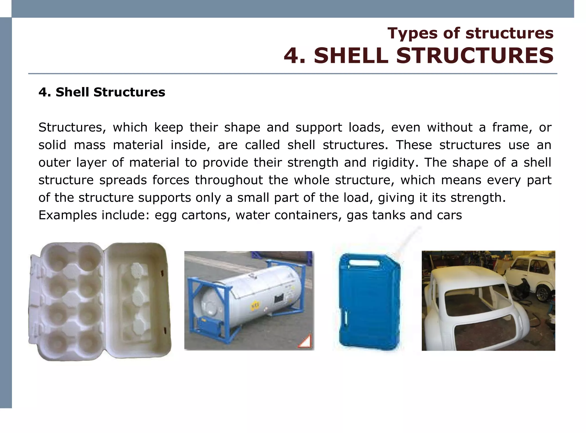 Types of structures 4. SHELL STRUCTURES 4. Shell Structures Structures, which keep their shape and support loads, even without a frame, or solid mass material inside, are called shell structures. These structures use an outer layer of material to provide their strength and rigidity. The shape of a shell structure spreads forces throughout the whole structure, which means every part of the structure supports only a small part of the load, giving it its strength. Examples include: egg cartons, water containers, gas tanks and cars 
