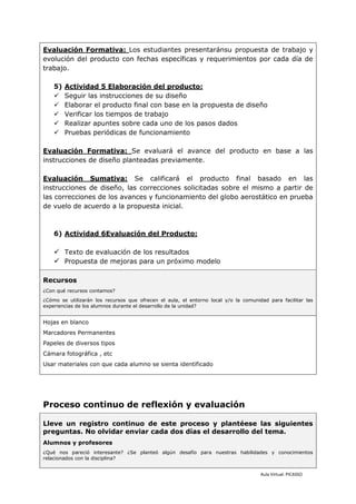 Evaluación Formativa: Los estudiantes presentaránsu propuesta de trabajo y
evolución del producto con fechas específicas y requerimientos por cada día de
trabajo.

    5)   Actividad 5 Elaboración del producto:
        Seguir las instrucciones de su diseño
        Elaborar el producto final con base en la propuesta de diseño
        Verificar los tiempos de trabajo
        Realizar apuntes sobre cada uno de los pasos dados
        Pruebas periódicas de funcionamiento

Evaluación Formativa: Se evaluará el avance del producto en base a las
instrucciones de diseño planteadas previamente.

Evaluación Sumativa: Se calificará el producto final basado en las
instrucciones de diseño, las correcciones solicitadas sobre el mismo a partir de
las correcciones de los avances y funcionamiento del globo aerostático en prueba
de vuelo de acuerdo a la propuesta inicial.



    6) Actividad 6Evaluación del Producto:

     Texto de evaluación de los resultados
     Propuesta de mejoras para un próximo modelo

Recursos
¿Con qué recursos contamos?
¿Cómo se utilizarán los recursos que ofrecen el aula, el entorno local y/o la comunidad para facilitar las
experiencias de los alumnos durante el desarrollo de la unidad?


Hojas en blanco
Marcadores Permanentes
Papeles de diversos tipos
Cámara fotográfica , etc
Usar materiales con que cada alumno se sienta identificado




Proceso continuo de reflexión y evaluación

Lleve un registro continuo de este proceso y plantéese las siguientes
preguntas. No olvidar enviar cada dos días el desarrollo del tema.
Alumnos y profesores
¿Qué nos pareció interesante? ¿Se planteó algún desafío para nuestras habilidades y conocimientos
relacionados con la disciplina?


                                                                                     Aula Virtual: PICASSO
 