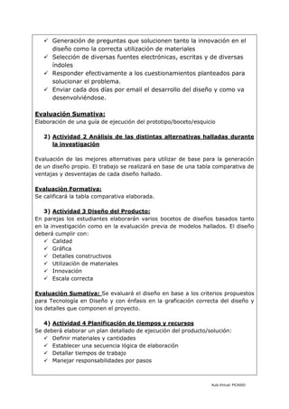  Generación de preguntas que solucionen tanto la innovación en el
     diseño como la correcta utilización de materiales
    Selección de diversas fuentes electrónicas, escritas y de diversas
     índoles
    Responder efectivamente a los cuestionamientos planteados para
     solucionar el problema.
    Enviar cada dos días por email el desarrollo del diseño y como va
     desenvolviéndose.

Evaluación Sumativa:
Elaboración de una guía de ejecución del prototipo/boceto/esquicio

   2) Actividad 2 Análisis de las distintas alternativas halladas durante
      la investigación

Evaluación de las mejores alternativas para utilizar de base para la generación
de un diseño propio. El trabajo se realizará en base de una tabla comparativa de
ventajas y desventajas de cada diseño hallado.

Evaluación Formativa:
Se calificará la tabla comparativa elaborada.

   3) Actividad 3 Diseño del Producto:
En parejas los estudiantes elaborarán varios bocetos de diseños basados tanto
en la investigación como en la evaluación previa de modelos hallados. El diseño
deberá cumplir con:
    Calidad
    Gráfica
    Detalles constructivos
    Utilización de materiales
    Innovación
    Escala correcta

Evaluación Sumativa: Se evaluará el diseño en base a los criterios propuestos
para Tecnología en Diseño y con énfasis en la graficación correcta del diseño y
los detalles que componen el proyecto.

   4) Actividad 4 Planificación de tiempos y recursos
Se deberá elaborar un plan detallado de ejecución del producto/solución:
    Definir materiales y cantidades
    Establecer una secuencia lógica de elaboración
    Detallar tiempos de trabajo
    Manejar responsabilidades por pasos



                                                                Aula Virtual: PICASSO
 